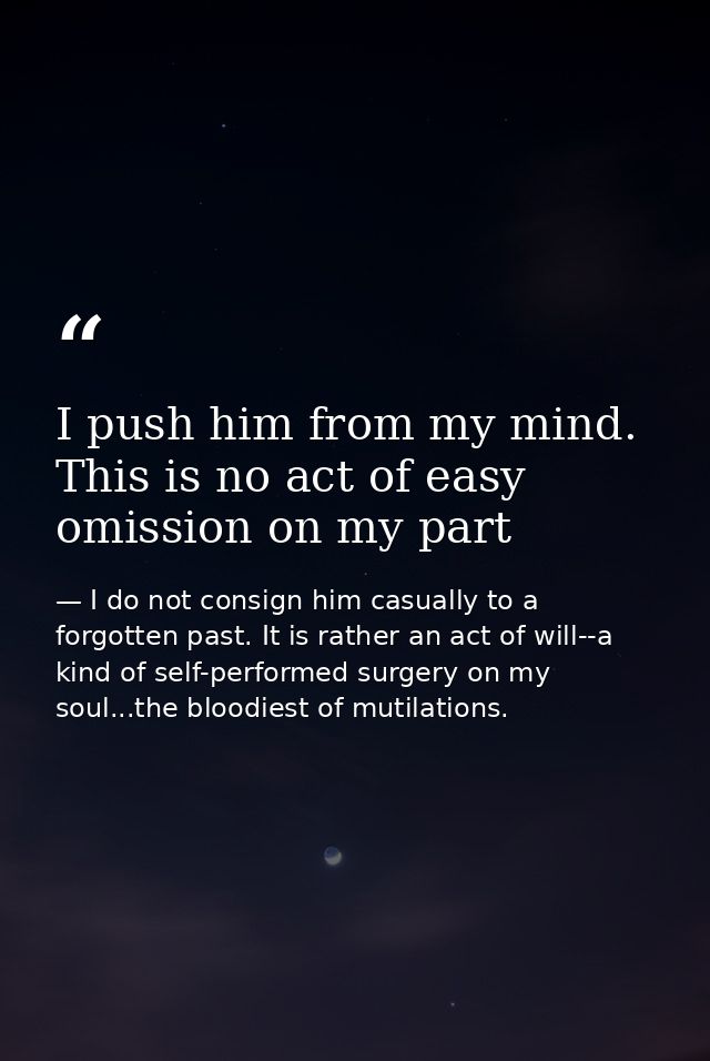 I push him from my mind. This is no act of easy omission on my part — I do not consign him casually to a forgotten past. It is rather an act of will--a kind of self-performed surgery on my soul...the bloodiest of mutilations.