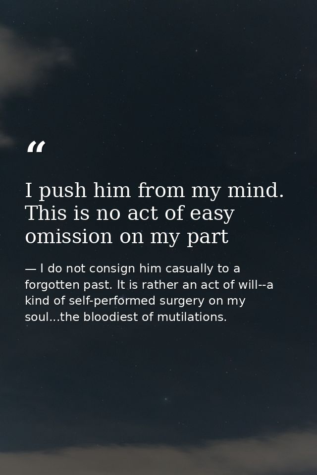 I push him from my mind. This is no act of easy omission on my part — I do not consign him casually to a forgotten past. It is rather an act of will--a kind of self-performed surgery on my soul...the bloodiest of mutilations.