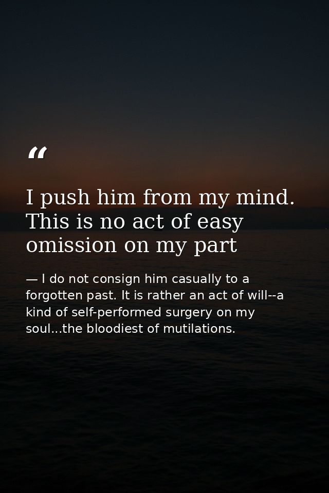 I push him from my mind. This is no act of easy omission on my part — I do not consign him casually to a forgotten past. It is rather an act of will--a kind of self-performed surgery on my soul...the bloodiest of mutilations.
