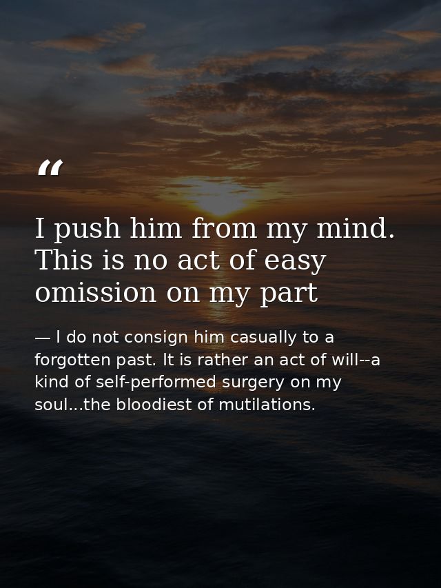 I push him from my mind. This is no act of easy omission on my part — I do not consign him casually to a forgotten past. It is rather an act of will--a kind of self-performed surgery on my soul...the bloodiest of mutilations.