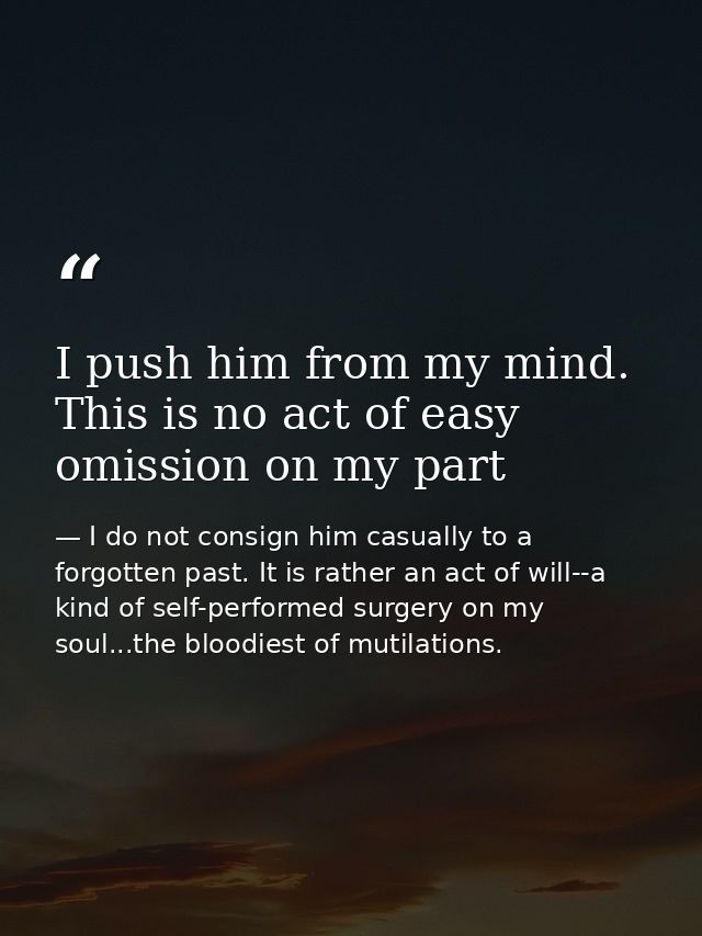 I push him from my mind. This is no act of easy omission on my part — I do not consign him casually to a forgotten past. It is rather an act of will--a kind of self-performed surgery on my soul...the bloodiest of mutilations.