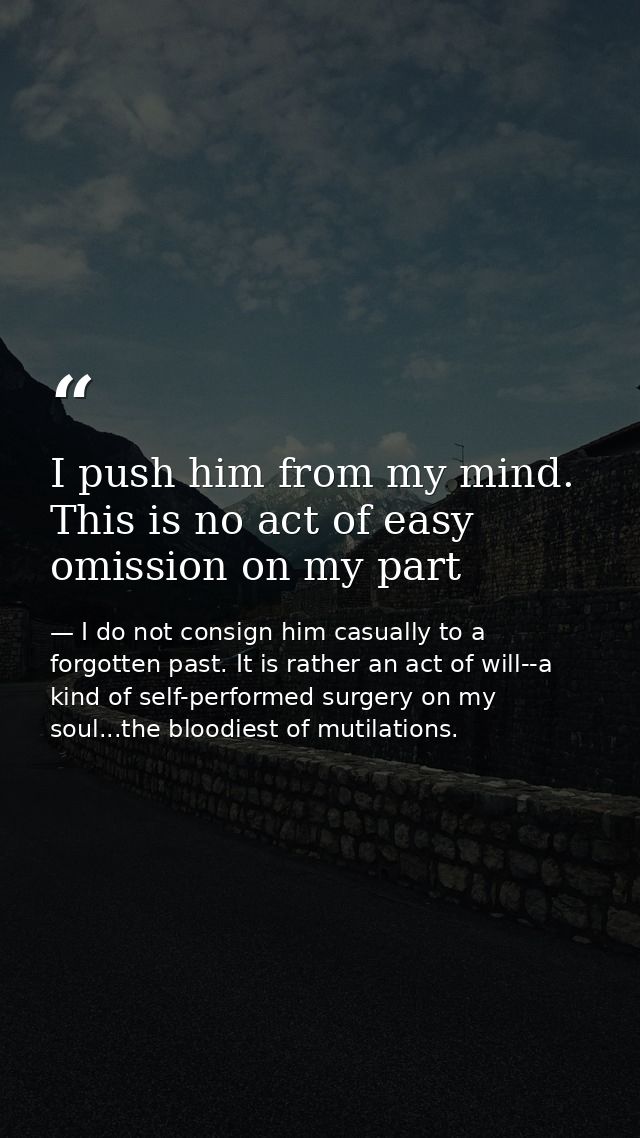 I push him from my mind. This is no act of easy omission on my part — I do not consign him casually to a forgotten past. It is rather an act of will--a kind of self-performed surgery on my soul...the bloodiest of mutilations.