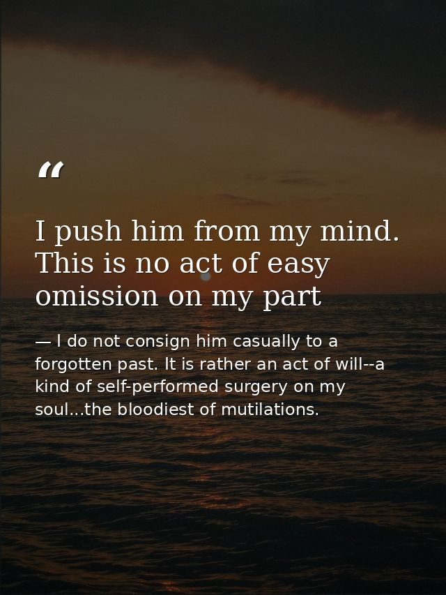 I push him from my mind. This is no act of easy omission on my part — I do not consign him casually to a forgotten past. It is rather an act of will--a kind of self-performed surgery on my soul...the bloodiest of mutilations.