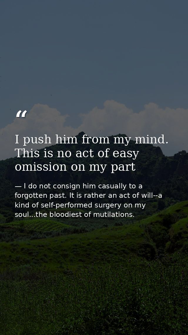 I push him from my mind. This is no act of easy omission on my part — I do not consign him casually to a forgotten past. It is rather an act of will--a kind of self-performed surgery on my soul...the bloodiest of mutilations.
