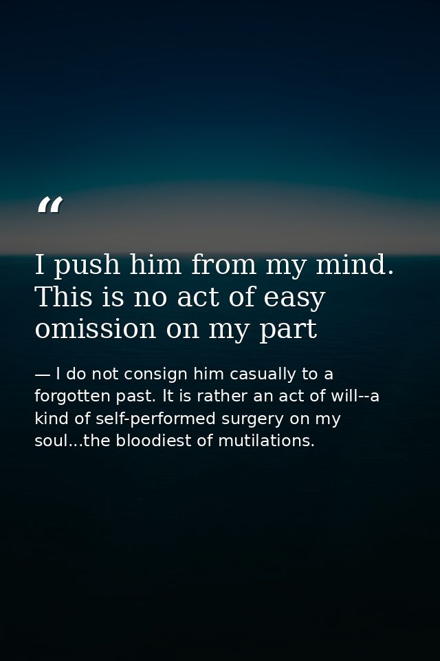 I push him from my mind. This is no act of easy omission on my part — I do not consign him casually to a forgotten past. It is rather an act of will--a kind of self-performed surgery on my soul...the bloodiest of mutilations.