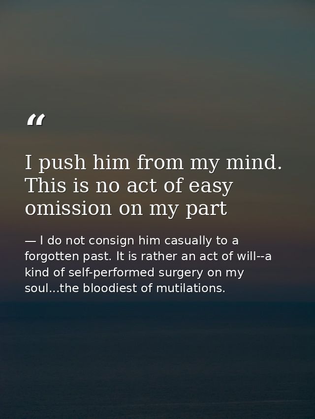 I push him from my mind. This is no act of easy omission on my part — I do not consign him casually to a forgotten past. It is rather an act of will--a kind of self-performed surgery on my soul...the bloodiest of mutilations.