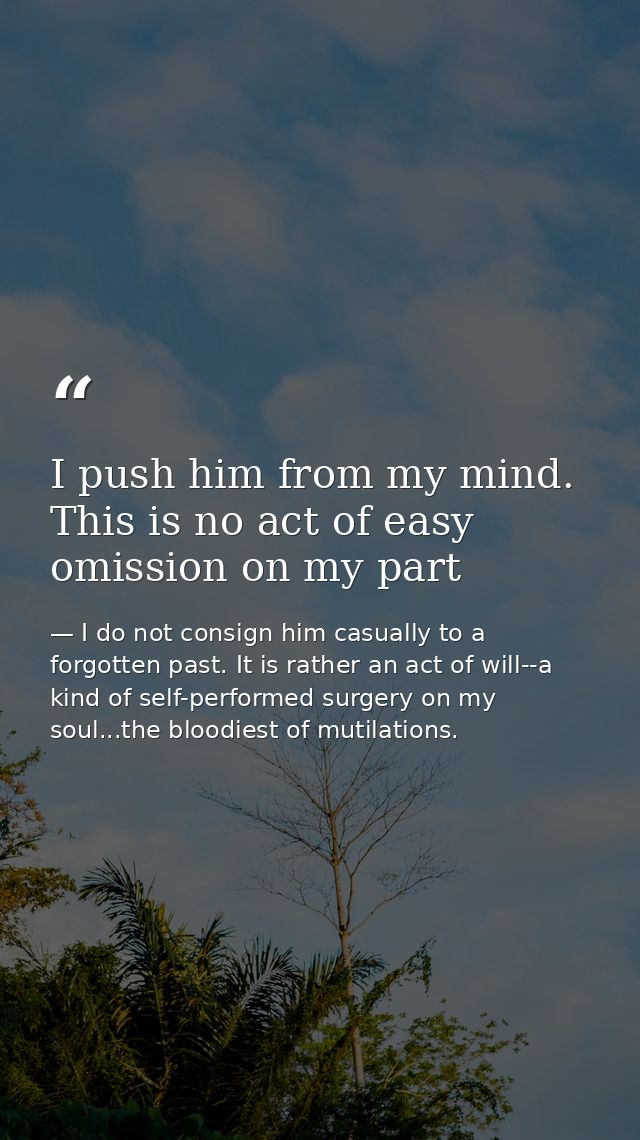 I push him from my mind. This is no act of easy omission on my part — I do not consign him casually to a forgotten past. It is rather an act of will--a kind of self-performed surgery on my soul...the bloodiest of mutilations.