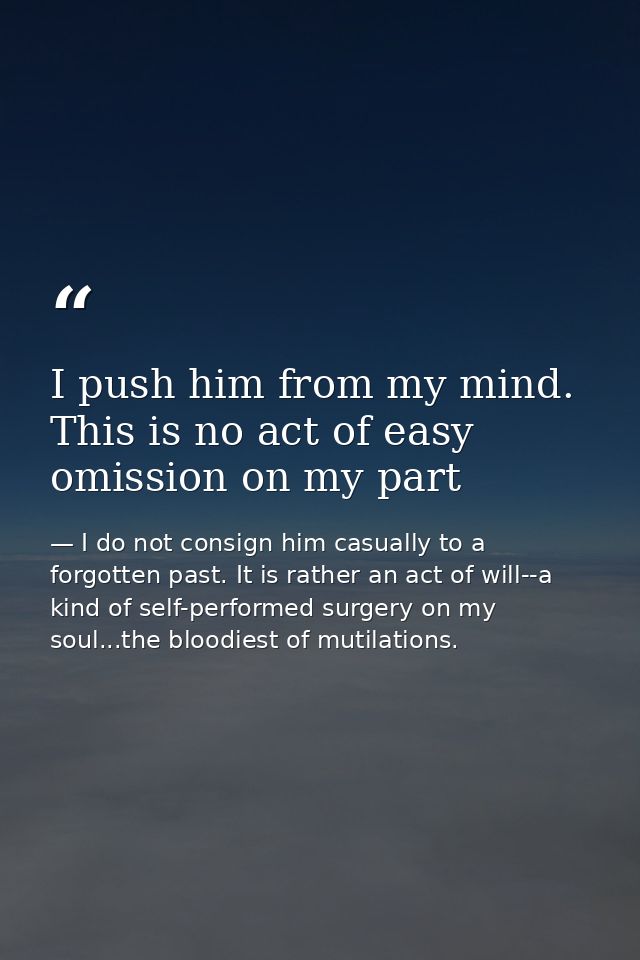 I push him from my mind. This is no act of easy omission on my part — I do not consign him casually to a forgotten past. It is rather an act of will--a kind of self-performed surgery on my soul...the bloodiest of mutilations.