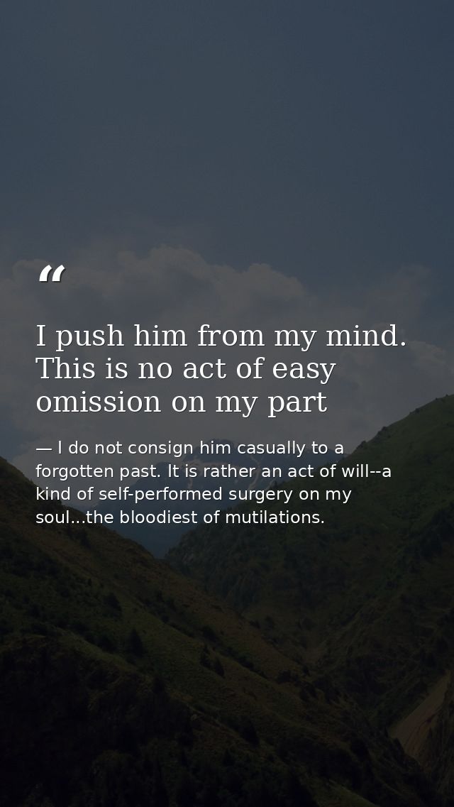 I push him from my mind. This is no act of easy omission on my part — I do not consign him casually to a forgotten past. It is rather an act of will--a kind of self-performed surgery on my soul...the bloodiest of mutilations.