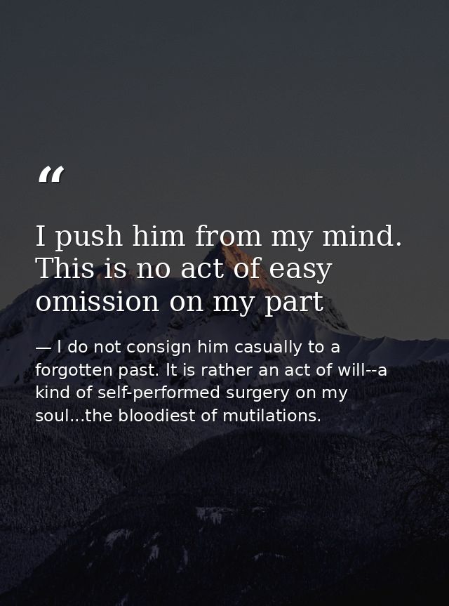 I push him from my mind. This is no act of easy omission on my part — I do not consign him casually to a forgotten past. It is rather an act of will--a kind of self-performed surgery on my soul...the bloodiest of mutilations.