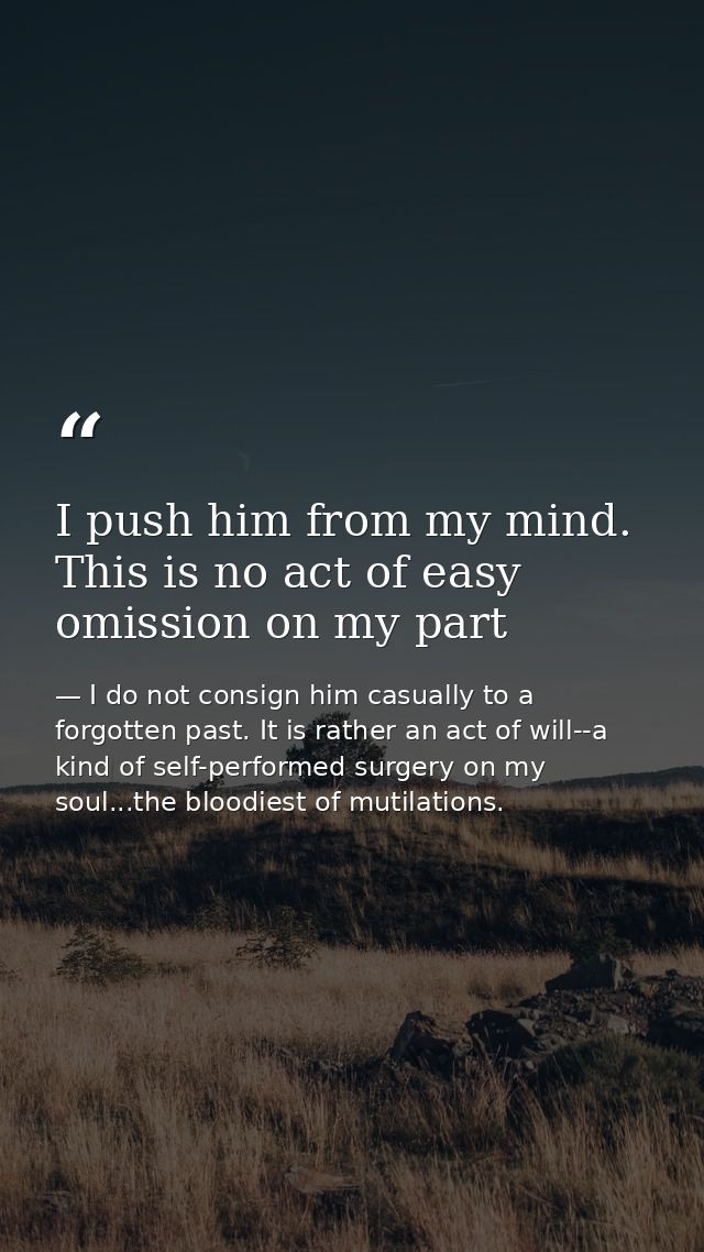 I push him from my mind. This is no act of easy omission on my part — I do not consign him casually to a forgotten past. It is rather an act of will--a kind of self-performed surgery on my soul...the bloodiest of mutilations.