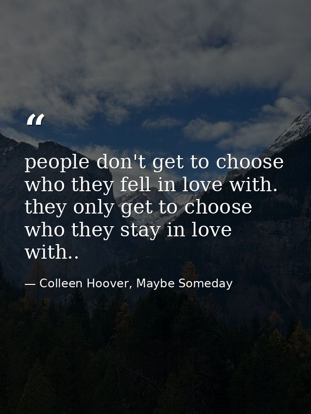 people don't get to choose who they fell in love with. they only get to choose who they stay in love with.. — Colleen Hoover, Maybe Someday
