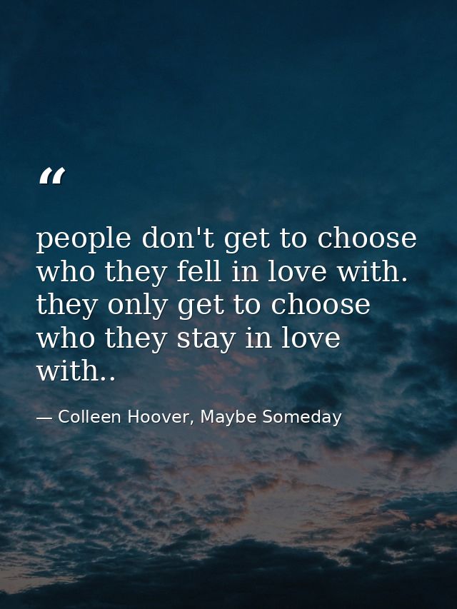 people don't get to choose who they fell in love with. they only get to choose who they stay in love with.. — Colleen Hoover, Maybe Someday