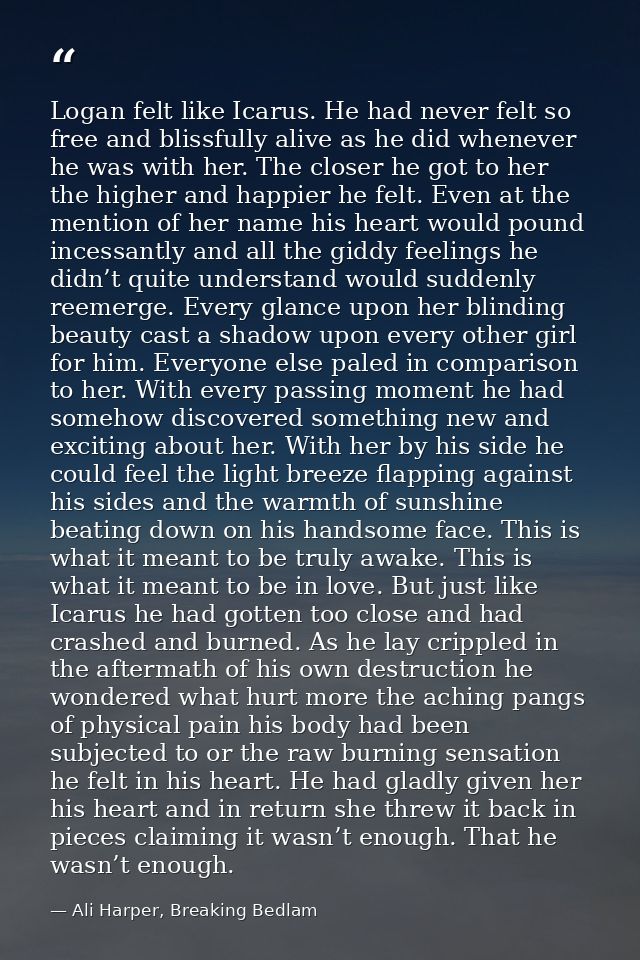 Logan felt like Icarus. He had never felt so free and blissfully alive as he did whenever he was with her. The closer he — Ali Harper, Breaking Bedlam