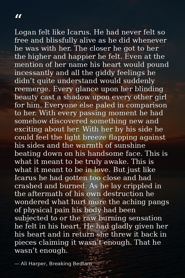 Logan felt like Icarus. He had never felt so free and blissfully alive as he did whenever he was with her. The closer he — Ali Harper, Breaking Bedlam