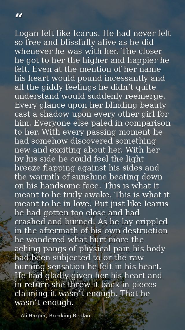 Logan felt like Icarus. He had never felt so free and blissfully alive as he did whenever he was with her. The closer he — Ali Harper, Breaking Bedlam