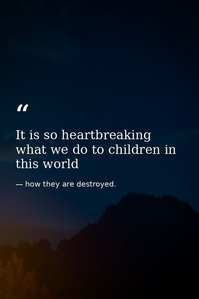 It is so heartbreaking what we do to children in this world — how they are destroyed.