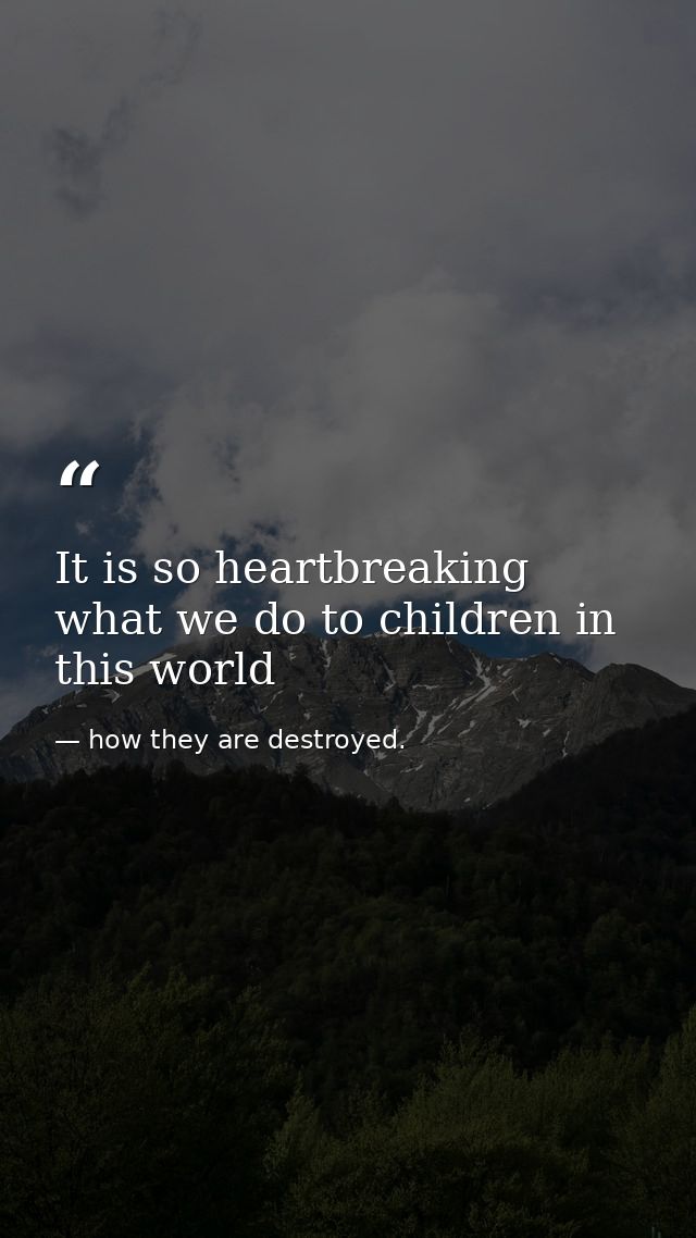 It is so heartbreaking what we do to children in this world — how they are destroyed.
