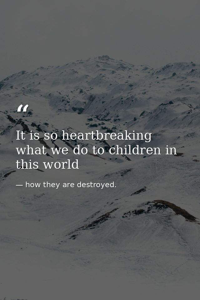 It is so heartbreaking what we do to children in this world — how they are destroyed.