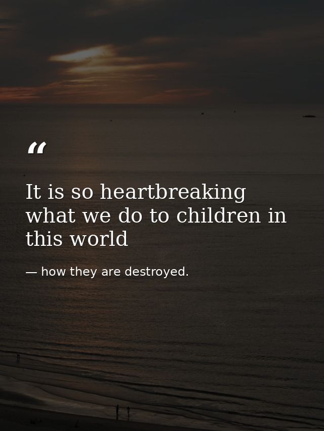 It is so heartbreaking what we do to children in this world — how they are destroyed.