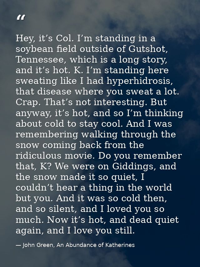 Hey, it’s Col. I’m standing in a soybean field outside of Gutshot, Tennessee, which is a long story, and it’s hot. K. I’ — John Green, An Abundance of Katherines