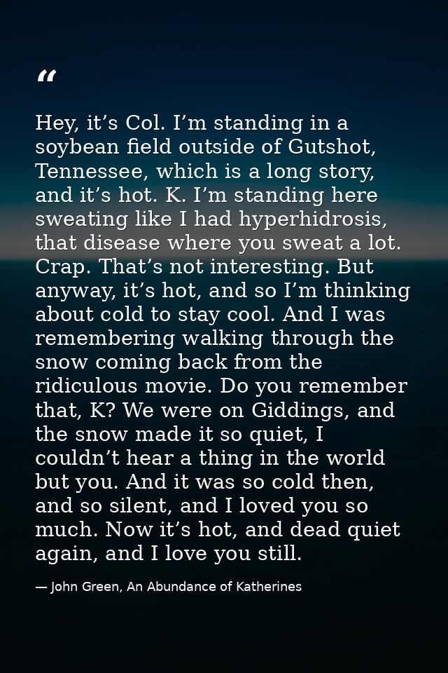 Hey, it’s Col. I’m standing in a soybean field outside of Gutshot, Tennessee, which is a long story, and it’s hot. K. I’ — John Green, An Abundance of Katherines