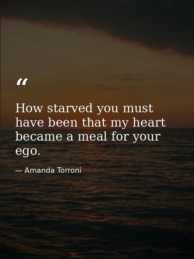 How starved you must have been that my heart became a meal for your ego. — Amanda Torroni