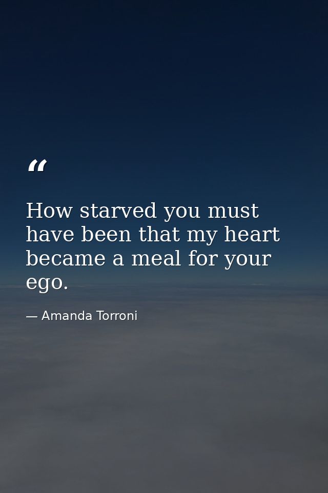 How starved you must have been that my heart became a meal for your ego. — Amanda Torroni