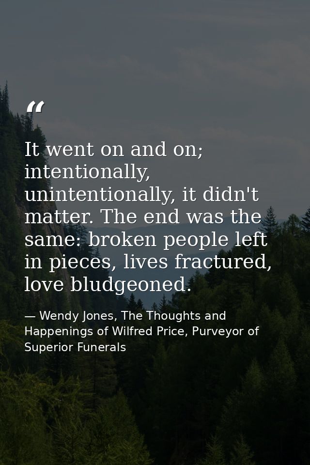 It went on and on; intentionally, unintentionally, it didn't matter. The end was the same: broken people left in pieces, — Wendy Jones, The Thoughts and Happenings of Wilfred Price, Purveyor of Superior Funerals
