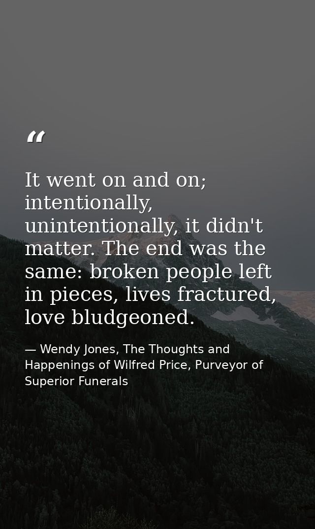 It went on and on; intentionally, unintentionally, it didn't matter. The end was the same: broken people left in pieces, — Wendy Jones, The Thoughts and Happenings of Wilfred Price, Purveyor of Superior Funerals