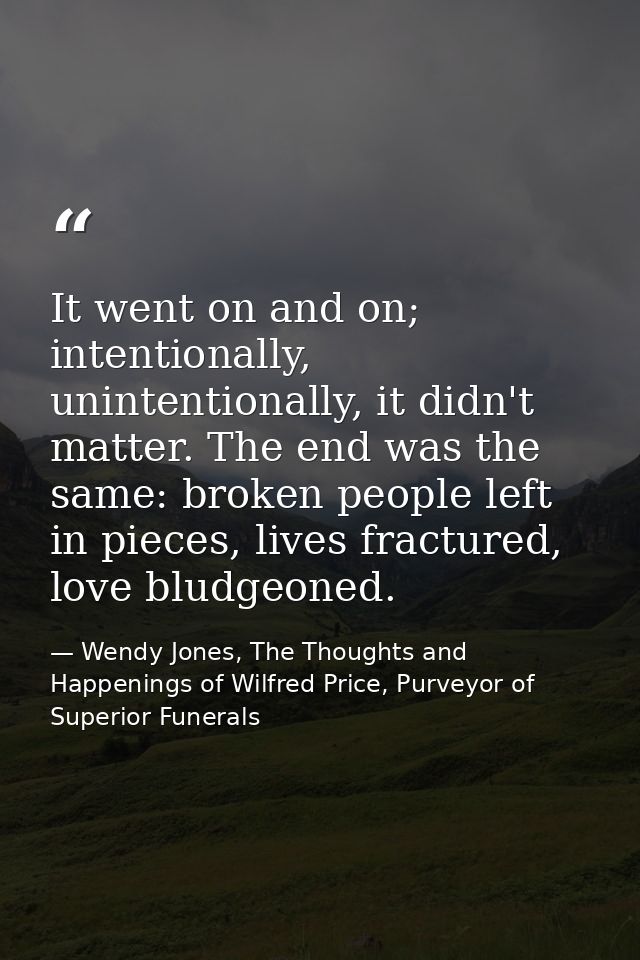 It went on and on; intentionally, unintentionally, it didn't matter. The end was the same: broken people left in pieces, — Wendy Jones, The Thoughts and Happenings of Wilfred Price, Purveyor of Superior Funerals