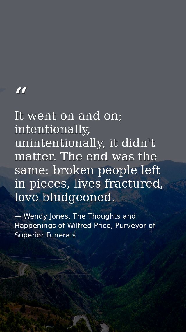 It went on and on; intentionally, unintentionally, it didn't matter. The end was the same: broken people left in pieces, — Wendy Jones, The Thoughts and Happenings of Wilfred Price, Purveyor of Superior Funerals