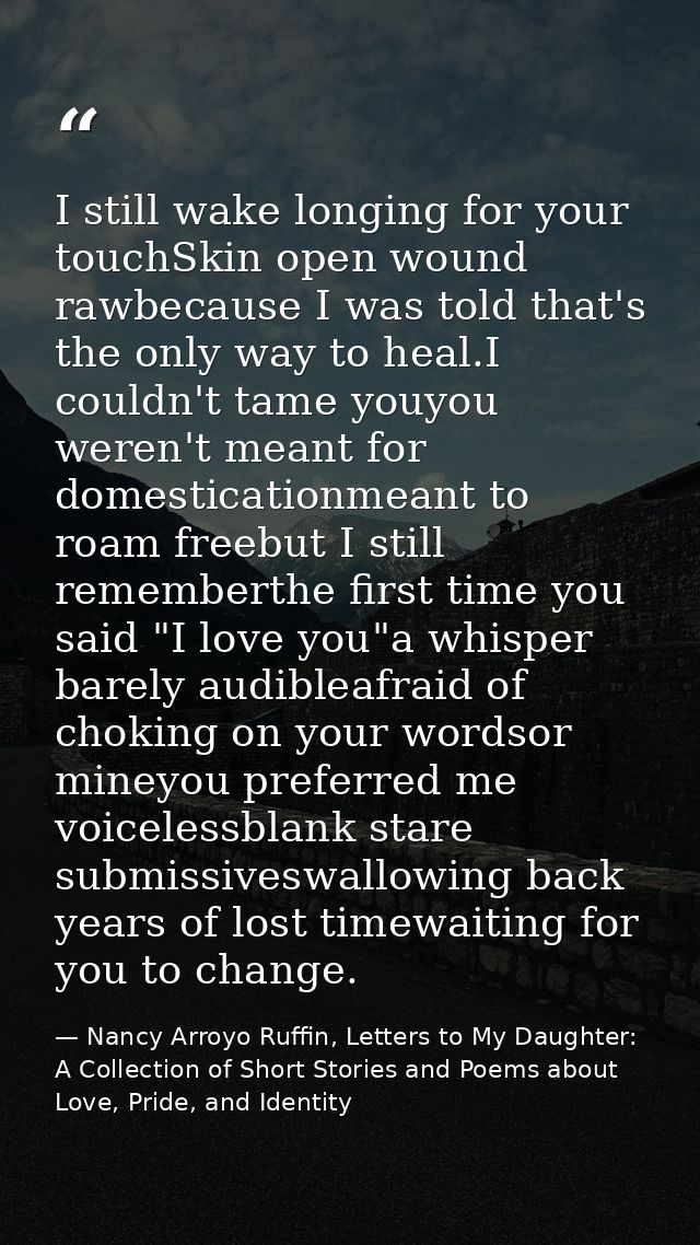 I still wake longing for your touchSkin open wound rawbecause I was told that's the only way to heal.I couldn't tame you — Nancy Arroyo Ruffin, Letters to My Daughter: A Collection of Short Stories and Poems about Love, Pride, and Identity