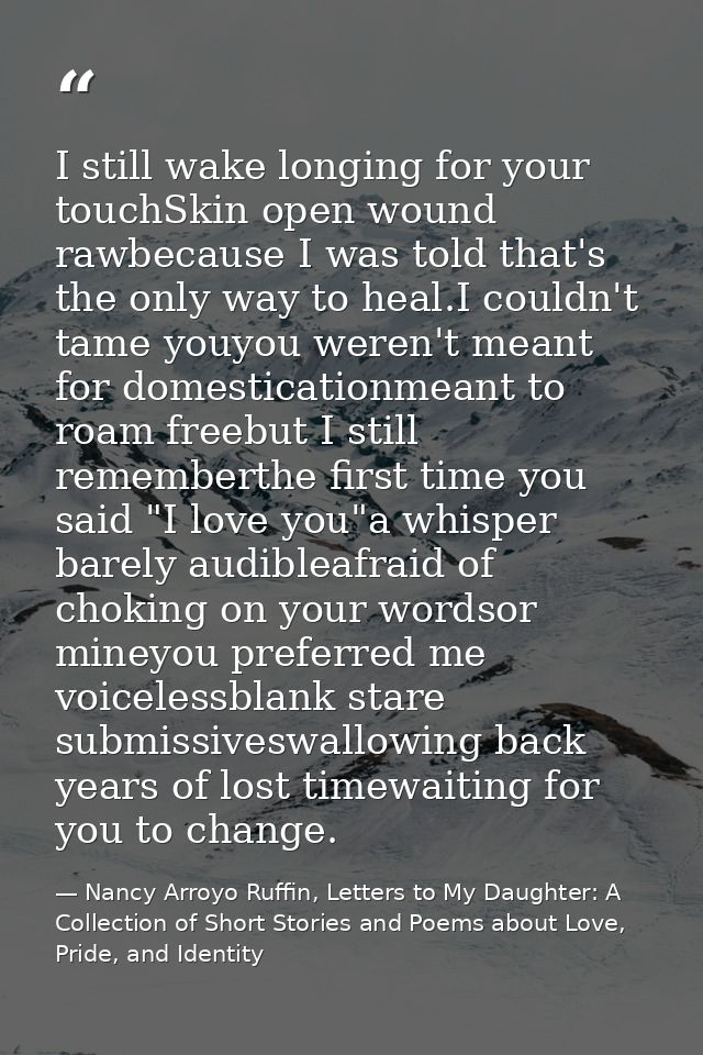 I still wake longing for your touchSkin open wound rawbecause I was told that's the only way to heal.I couldn't tame you — Nancy Arroyo Ruffin, Letters to My Daughter: A Collection of Short Stories and Poems about Love, Pride, and Identity
