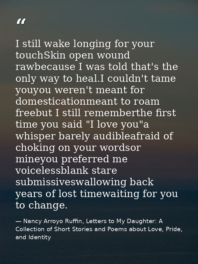 I still wake longing for your touchSkin open wound rawbecause I was told that's the only way to heal.I couldn't tame you — Nancy Arroyo Ruffin, Letters to My Daughter: A Collection of Short Stories and Poems about Love, Pride, and Identity