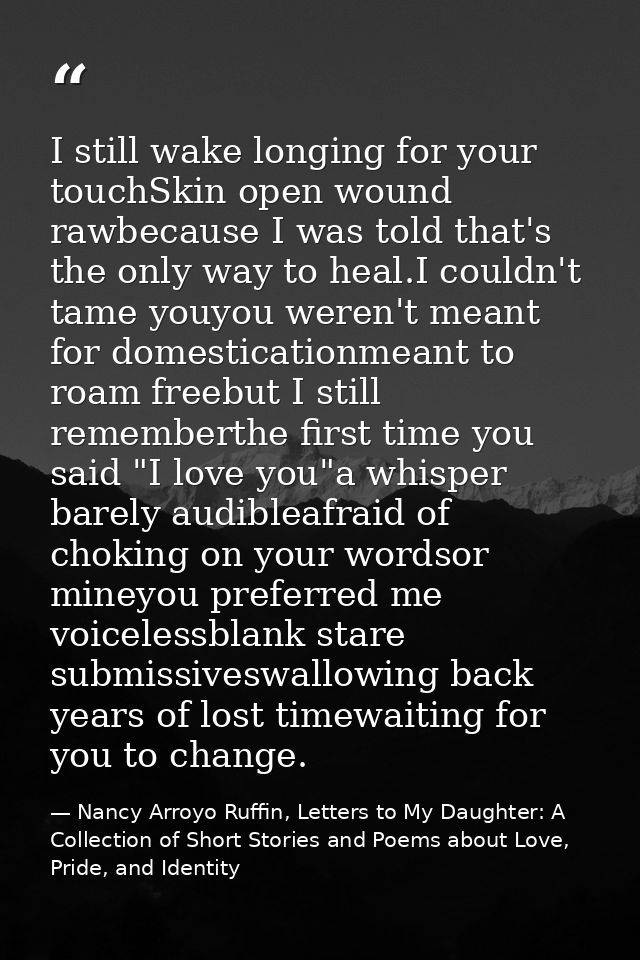 I still wake longing for your touchSkin open wound rawbecause I was told that's the only way to heal.I couldn't tame you — Nancy Arroyo Ruffin, Letters to My Daughter: A Collection of Short Stories and Poems about Love, Pride, and Identity
