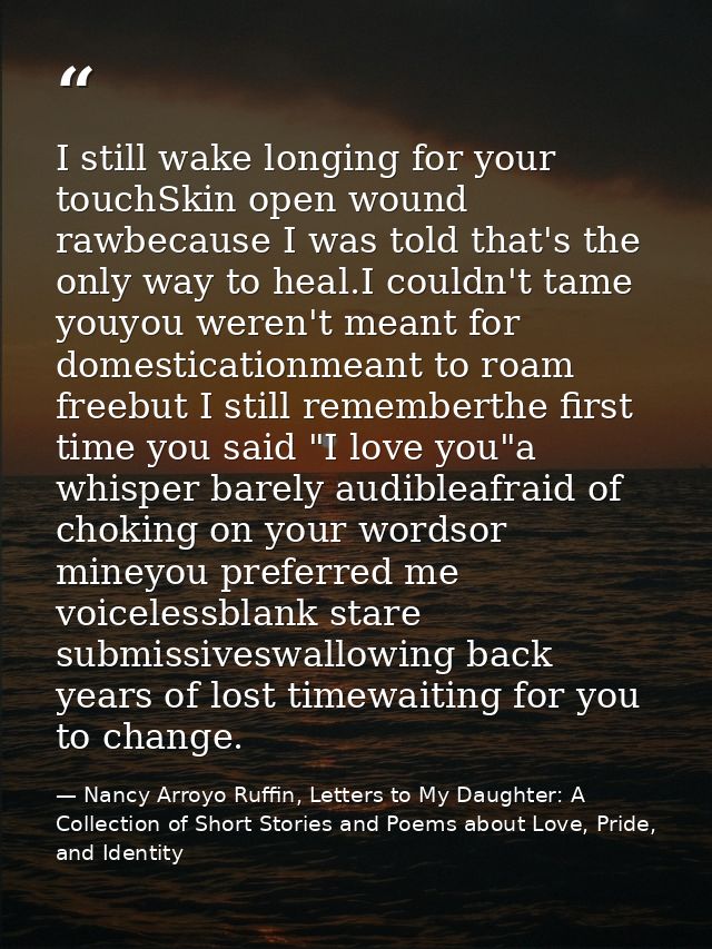 I still wake longing for your touchSkin open wound rawbecause I was told that's the only way to heal.I couldn't tame you — Nancy Arroyo Ruffin, Letters to My Daughter: A Collection of Short Stories and Poems about Love, Pride, and Identity