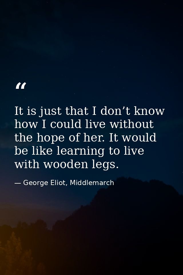 It is just that I don’t know how I could live without the hope of her. It would be like learning to live with wooden leg — George Eliot, Middlemarch