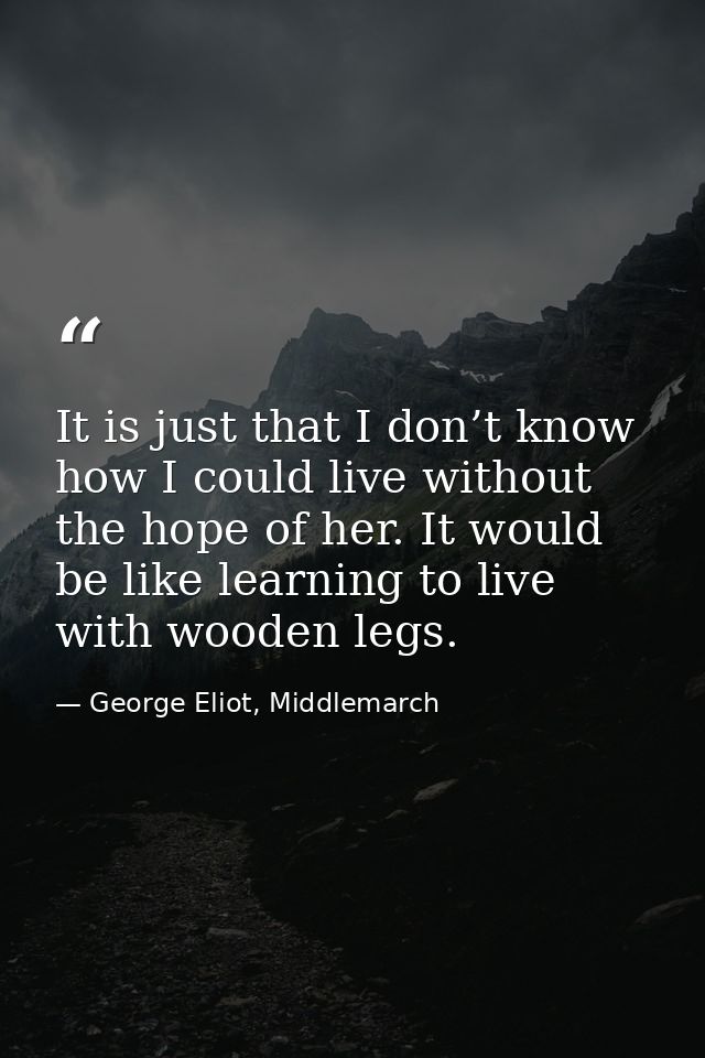 It is just that I don’t know how I could live without the hope of her. It would be like learning to live with wooden leg — George Eliot, Middlemarch