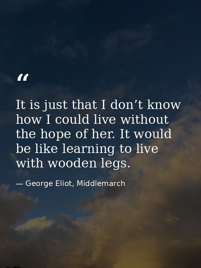 It is just that I don’t know how I could live without the hope of her. It would be like learning to live with wooden leg — George Eliot, Middlemarch