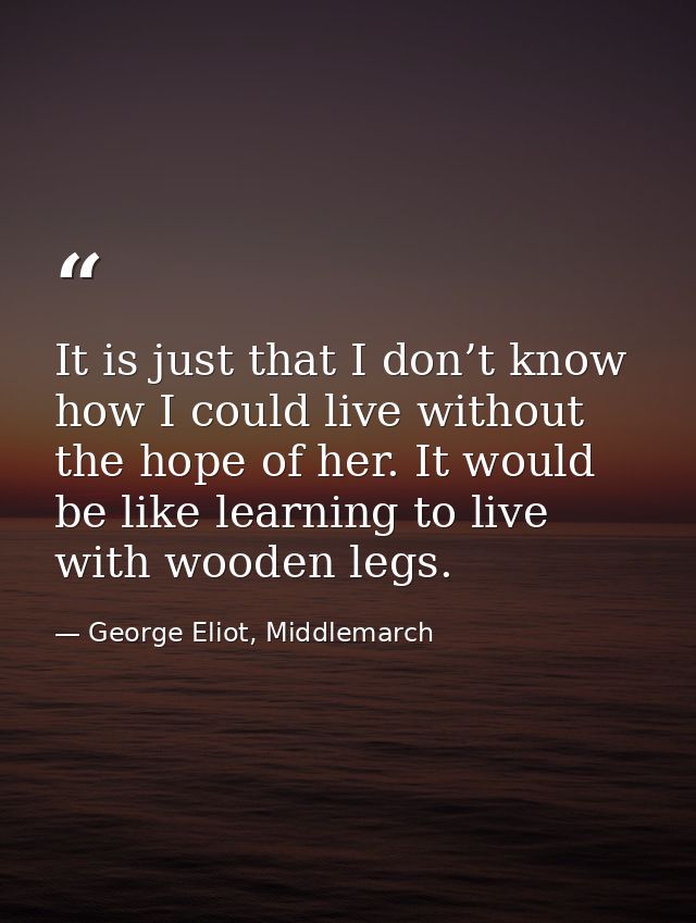 It is just that I don’t know how I could live without the hope of her. It would be like learning to live with wooden leg — George Eliot, Middlemarch