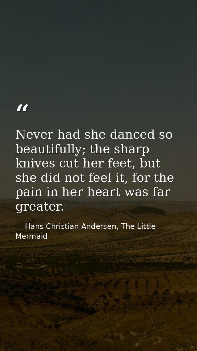 Never had she danced so beautifully; the sharp knives cut her feet, but she did not feel it, for the pain in her heart w — Hans Christian Andersen, The Little Mermaid