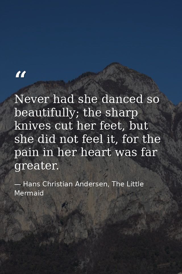 Never had she danced so beautifully; the sharp knives cut her feet, but she did not feel it, for the pain in her heart w — Hans Christian Andersen, The Little Mermaid