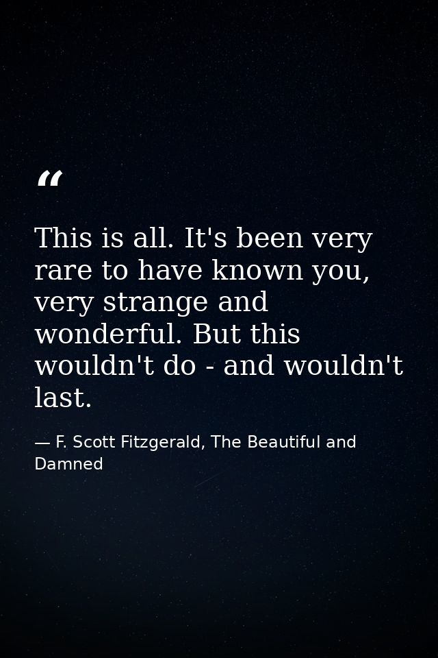 This is all. It's been very rare to have known you, very strange and wonderful. But this wouldn't do - and wouldn't last — F. Scott Fitzgerald, The Beautiful and Damned