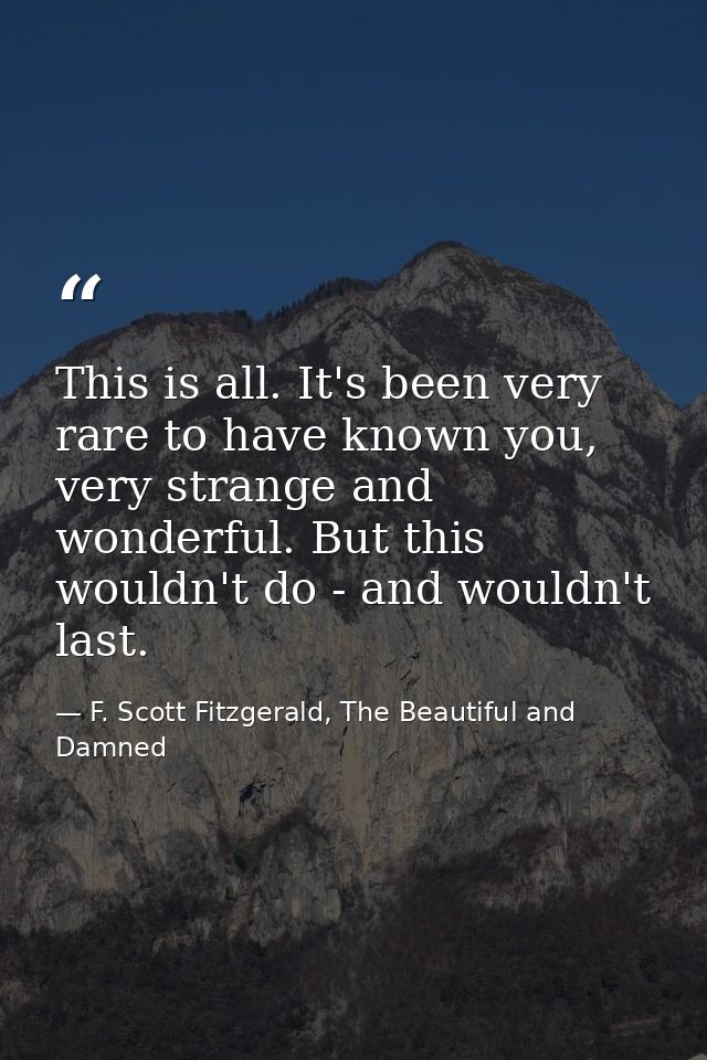 This is all. It's been very rare to have known you, very strange and wonderful. But this wouldn't do - and wouldn't last — F. Scott Fitzgerald, The Beautiful and Damned