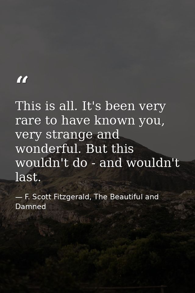 This is all. It's been very rare to have known you, very strange and wonderful. But this wouldn't do - and wouldn't last — F. Scott Fitzgerald, The Beautiful and Damned