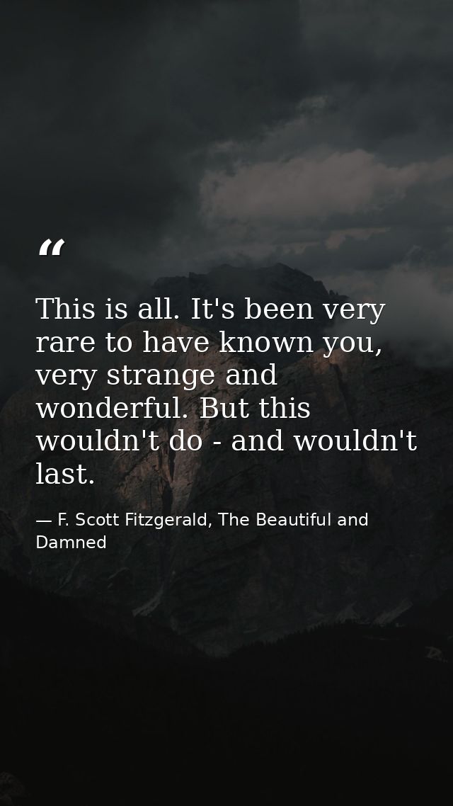 This is all. It's been very rare to have known you, very strange and wonderful. But this wouldn't do - and wouldn't last — F. Scott Fitzgerald, The Beautiful and Damned