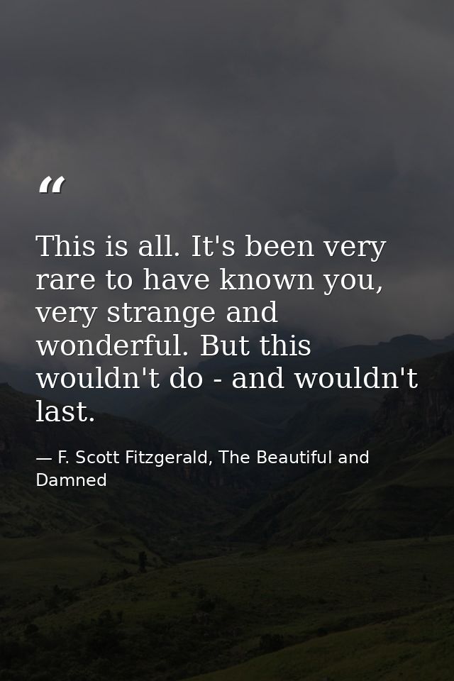 This is all. It's been very rare to have known you, very strange and wonderful. But this wouldn't do - and wouldn't last — F. Scott Fitzgerald, The Beautiful and Damned