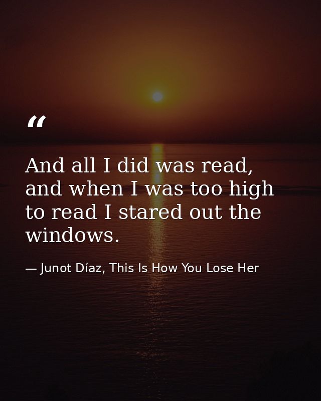 And all I did was read, and when I was too high to read I stared out the windows. — Junot Díaz, This Is How You Lose Her