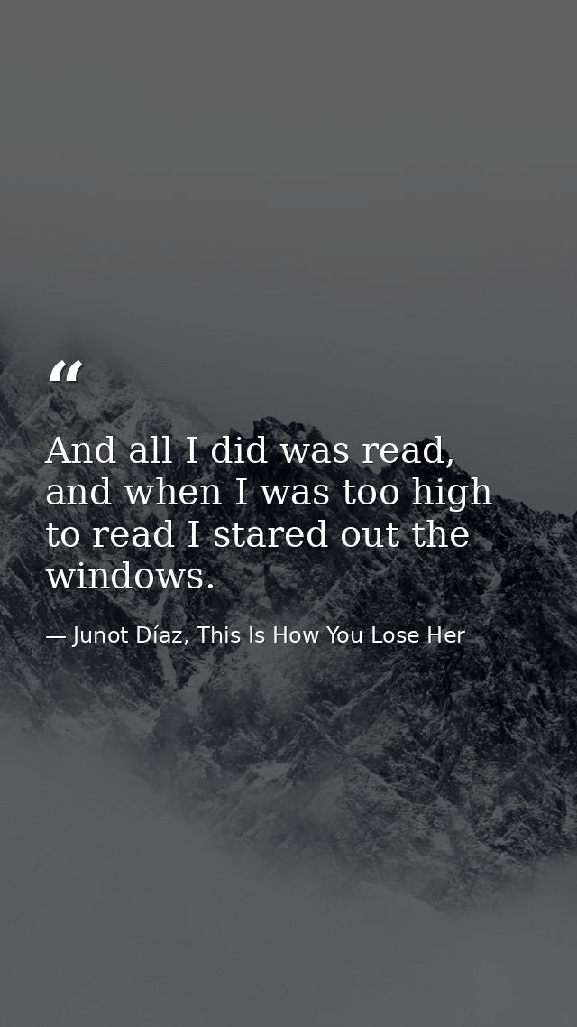 And all I did was read, and when I was too high to read I stared out the windows. — Junot Díaz, This Is How You Lose Her